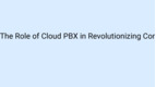 The Role of Cloud PBX in Revolutionizing Communication and Collaboration