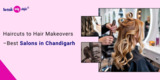 Haircuts to Hair Makeovers – Best Salons in Chandigarh